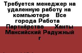 Требуется менеджер на удаленную работу на компьютере - Все города Работа » Партнёрство   . Ханты-Мансийский,Радужный г.